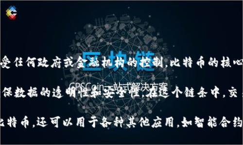 比特币是一种数字货币，运行在区块链技术之上。它于2009年由一个化名为中本聪的人创建，旨在提供一种去中心化的货币，不受任何政府或金融机构的控制。比特币的核心特征是其有限性，最多只能生产2100万枚，这使其在一定程度上具备了“数字黄金”的特性。

区块链是一种分布式账本技术，特点是数据通过加密技术分散存储在网络中的多个节点上，每一个节点都可以独立验证信息，确保数据的透明性和安全性。在这个链条中，交易信息被打包成区块，然后通过数学算法连接成一个链条，每个区块都包含前一个区块的哈希值，从而形成一个不可篡改的记录。

总结起来，比特币是利用区块链技术实现去中心化的数字货币，具备安全、匿名和跨境支付的优点。而区块链本身不仅仅适用于比特币，还可以用于各种其他应用，如智能合约、供应链管理和身份验证等。