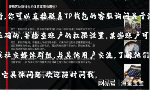 很抱歉，你在搜索“tp钱包海外账号”时遇到困难。以下是一些可能的解决方案和建议：

1. **检查网络连接**：确保你的设备已经连接到互联网。有时候，网络问题可能会导致无法搜索到相关信息。

2. **使用官方渠道**：尝试通过TP钱包的官方网站或官方社交媒体寻找相关信息。官方渠道通常会提供最准确和最新的账户信息。

3. **联系客服**：许多钱包服务都提供客户支持，你可以直接联系TP钱包的客服询问关于海外账号的问题。他们能给你提供更专业的帮助。

4. **密码和权限**：确保你输入的账号信息是正确的，并检查账户的权限设置，某些账户可能会因为设置问题而无法被搜索到。

5. **社区论坛**：你也可以访问一些在线论坛或社交媒体群组，与其他用户交流，了解他们是否遇到类似问题，并获取解决方案。

希望这些建议能够帮助你解决问题！如果你有其它具体问题，欢迎随时问我。
