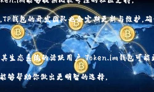 在区块链和加密货币的世界中，钱包是存储和管理数字资产的重要工具。Token.im钱包和TP钱包都是比较知名的数字资产钱包，各自有其独特特点。下面，我将详细比较这两种钱包的区别。

一、基本介绍

Token.im钱包是一款以太坊及其生态系统（如ERC20代币）为主的数字钱包，支持用户管理各种数字资产，并且具有去中心化身份管理的特点。它特别适合需要频繁进行以太坊交易的用户。

TP钱包（TokenPocket）则是一个多链钱包，支持包括比特币、以太坊、波卡等多种区块链技术的资产管理。TP钱包不仅支持代币的存储和转账，还提供去中心化应用（DApp）的接入，功能更加全面。

二、用户体验

在用户体验方面，Token.im钱包的界面，适合初学者使用。它很容易上手，用户只需按照指引创建钱包地址，即可迅速完成数字资产的管理。

相比之下，TP钱包的界面稍显复杂，主要是因为它集成了更多功能。对于新手用户而言，可能需要一些时间来熟悉不同功能的使用。不过，一旦掌握了，TP钱包提供的丰富功能将带来更为优质的体验。

三、安全性

在安全性方面，Token.im钱包采用了多重加密技术，用户的私钥保持安全，且不易被攻击者获取。此外，Token.im钱包还支持手机生物识别认证，提高了账户安全性。

TP钱包同样非常注重安全性，除了私钥本地存储外，TP钱包还提供了助记词和密码保护等功能，确保用户的资产安全。总体来说，两个钱包在安全性上各有千秋。

四、功能支持

Token.im钱包的重点在于以太坊生态，它支持ERC20和ERC721等代币的管理，适合以太坊用户专用的需求。Token.im还支持去中心化交易所（DEX）的操作，用户可以直接在钱包内进行交易。

TP钱包的优势在于其多链支持，它不仅兼容以太坊，还覆盖了多种主流的区块链，无论是ERC20代币还是比特币，都能在TP钱包中进行管理。此外，TP钱包内置了DApp浏览器，用户可以方便地访问各种去中心化应用，并参与 DeFi 以及 NFT 的交易。

五、社区与支持

Token.im钱包的社区相对较小，主要用户集中在以太坊及其生态系统中。对于喜欢使用以太坊的用户，Token.im能够提供比较专注的社区支持。

TP钱包则在全球范围内拥有较大的用户群体，社区活跃度高，支持多种语言，适合不同国家和地区的用户。TP钱包的开发团队也会定期更新与维护，确保钱包的稳定性及安全性。

六、总结

综上所述，Token.im钱包和TP钱包各有优缺点，选择哪个钱包主要取决于用户的需求。如果你是以太坊及其生态系统的活跃用户，Token.im钱包可能更加适合你；而如果你需要一个多链钱包，支持多种资产且能方便接入DApp，TP钱包或许更符合你的期望。

在区块链的世界里，选择合适的钱包就像选择一把钥匙，能够开启你通往财富的大门。希望这篇比较分析能够帮助你做出更明智的选择。