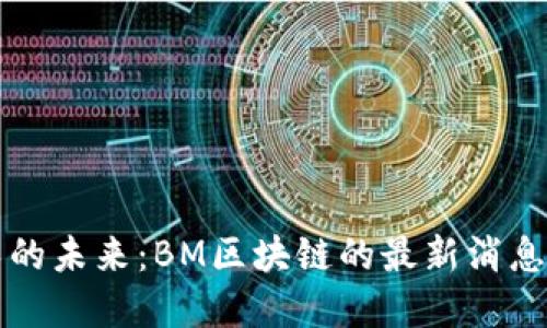 区块链技术的未来：BM区块链的最新消息与发展动态